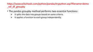 https://www.w3schools.com/python/pandas/trypython.asp?filename=demo
_ref_df_groupby
• The pandas groupby method performs two essential functions:
 It splits the data into groups based on some criteria.
 It applies a function to each group independently.
 