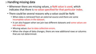 3.Handling missing data
• Whenever there are missing values, a NaN value is used, which
indicates that there is no value specified for that particular index.
• There could be several reasons why a value could be NaN:
• When data is retrieved from an external source and there are some
incomplete values in the dataset.
• It can also happen when we join two different datasets and some values are
not matched.
• Missing values due to data collection errors.
• When the shape of data changes, there are new additional rows or columns
that are not determined.
 