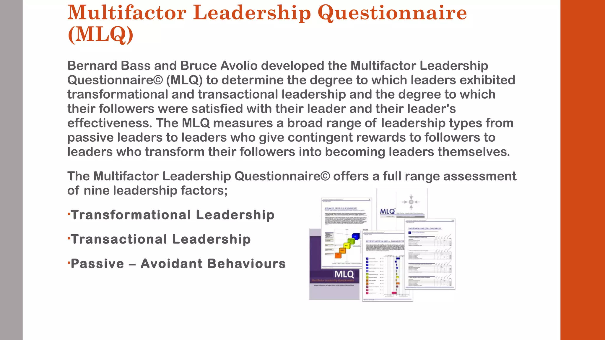 Multifactor Leadership Questionnaire 
(MLQ) 
Bernard Bass and Bruce Avolio developed the Multifactor Leadership 
Questionnaire© (MLQ) to determine the degree to which leaders exhibited 
transformational and transactional leadership and the degree to which 
their followers were satisfied with their leader and their leader's 
effectiveness. The MLQ measures a broad range of leadership types from 
passive leaders to leaders who give contingent rewards to followers to 
leaders who transform their followers into becoming leaders themselves. 
The Multifactor Leadership Questionnaire© offers a full range assessment 
of nine leadership factors; 
•Transformational Leadership 
•Transactional Leadership 
•Passive – Avoidant Behaviours 
 