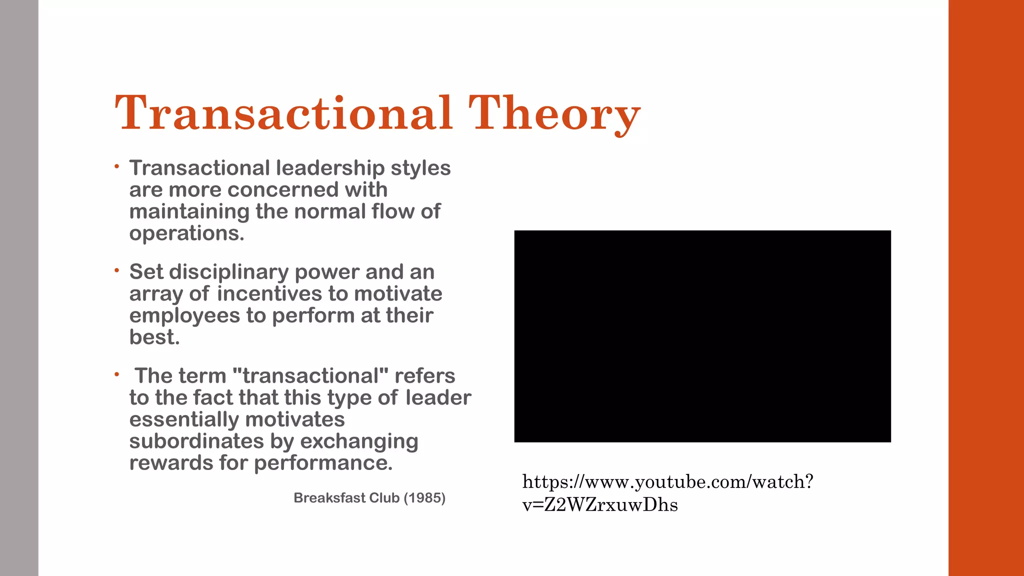 Transactional Theory 
• Transactional leadership styles 
are more concerned with 
maintaining the normal flow of 
operations. 
• Set disciplinary power and an 
array of incentives to motivate 
employees to perform at their 
best. 
• The term "transactional" refers 
to the fact that this type of leader 
essentially motivates 
subordinates by exchanging 
rewards for performance. 
Breaksfast Club (1985) 
https://www.youtube.com/watch? 
v=Z2WZrxuwDhs 
 