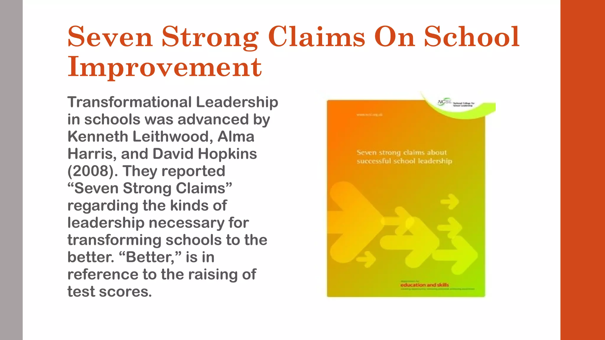 Seven Strong Claims On School 
Improvement 
Transformational Leadership 
in schools was advanced by 
Kenneth Leithwood, Alma 
Harris, and David Hopkins 
(2008). They reported 
“Seven Strong Claims” 
regarding the kinds of 
leadership necessary for 
transforming schools to the 
better. “Better,” is in 
reference to the raising of 
test scores. 
 
