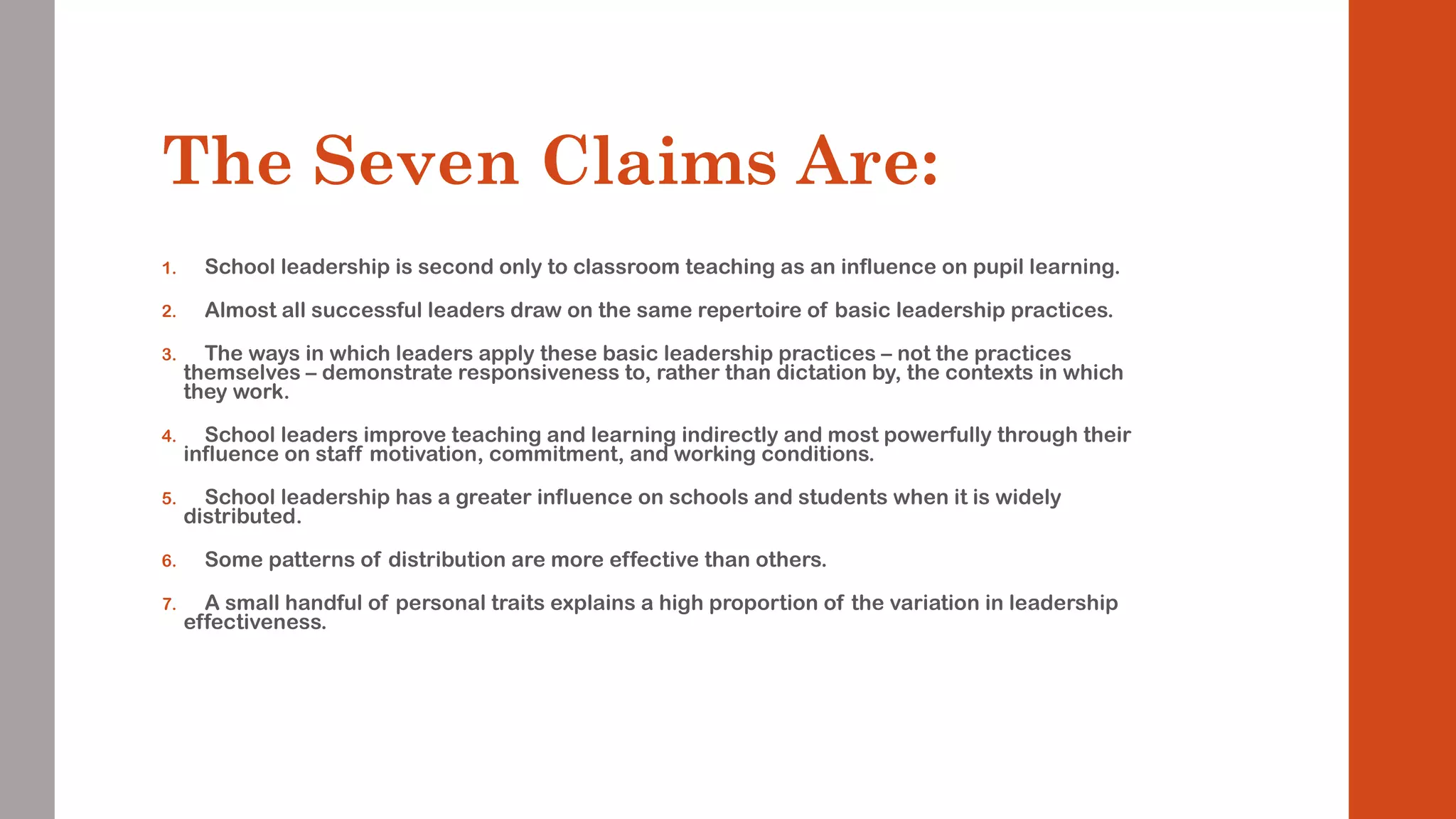 The Seven Claims Are: 
1. School leadership is second only to classroom teaching as an influence on pupil learning. 
2. Almost all successful leaders draw on the same repertoire of basic leadership practices. 
3. The ways in which leaders apply these basic leadership practices – not the practices 
themselves – demonstrate responsiveness to, rather than dictation by, the contexts in which 
they work. 
4. School leaders improve teaching and learning indirectly and most powerfully through their 
influence on staff motivation, commitment, and working conditions. 
5. School leadership has a greater influence on schools and students when it is widely 
distributed. 
6. Some patterns of distribution are more effective than others. 
7. A small handful of personal traits explains a high proportion of the variation in leadership 
effectiveness. 
 