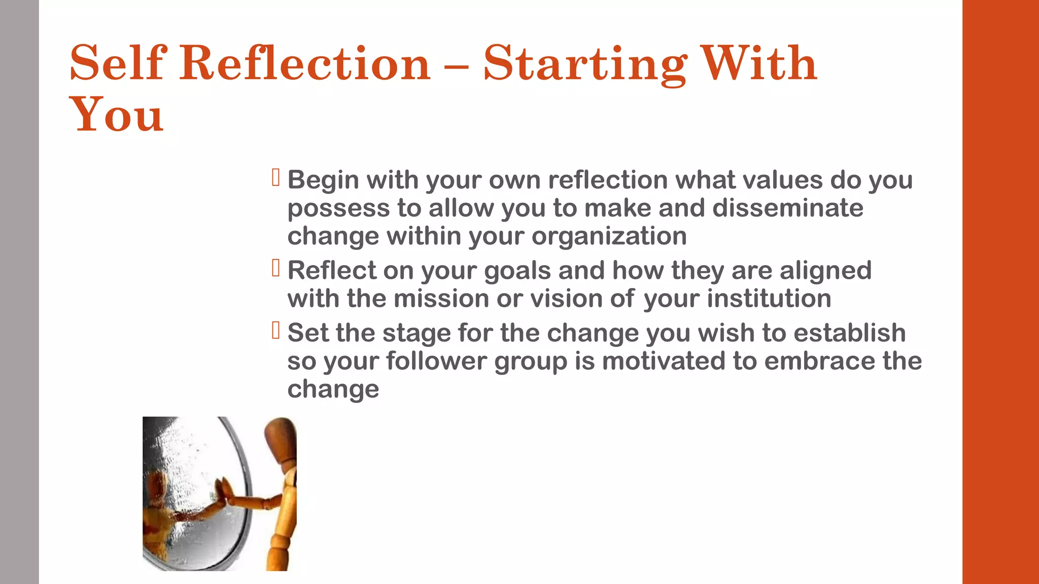Self Reflection – Starting With 
You 
 Begin with your own reflection what values do you 
possess to allow you to make and disseminate 
change within your organization 
 Reflect on your goals and how they are aligned 
with the mission or vision of your institution 
 Set the stage for the change you wish to establish 
so your follower group is motivated to embrace the 
change 
 