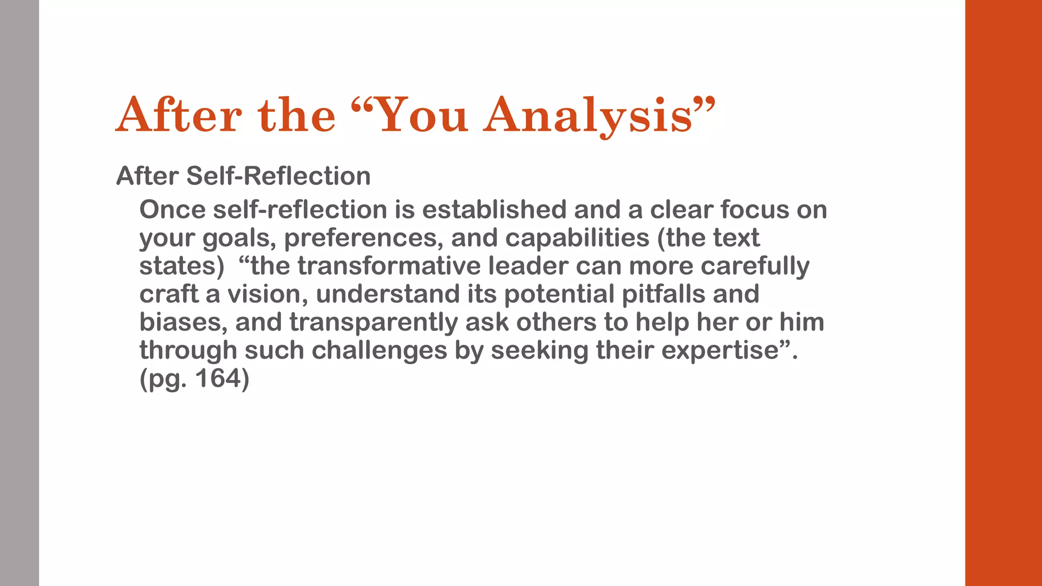 After the “You Analysis” 
After Self-Reflection 
Once self-reflection is established and a clear focus on 
your goals, preferences, and capabilities (the text 
states) “the transformative leader can more carefully 
craft a vision, understand its potential pitfalls and 
biases, and transparently ask others to help her or him 
through such challenges by seeking their expertise”. 
(pg. 164) 
 