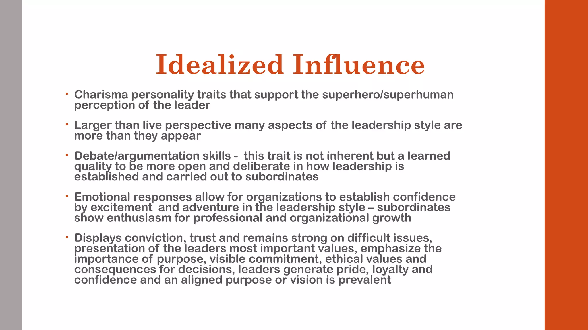 Idealized Influence 
• Charisma personality traits that support the superhero/superhuman 
perception of the leader 
• Larger than live perspective many aspects of the leadership style are 
more than they appear 
• Debate/argumentation skills - this trait is not inherent but a learned 
quality to be more open and deliberate in how leadership is 
established and carried out to subordinates 
• Emotional responses allow for organizations to establish confidence 
by excitement and adventure in the leadership style – subordinates 
show enthusiasm for professional and organizational growth 
• Displays conviction, trust and remains strong on difficult issues, 
presentation of the leaders most important values, emphasize the 
importance of purpose, visible commitment, ethical values and 
consequences for decisions, leaders generate pride, loyalty and 
confidence and an aligned purpose or vision is prevalent 
 