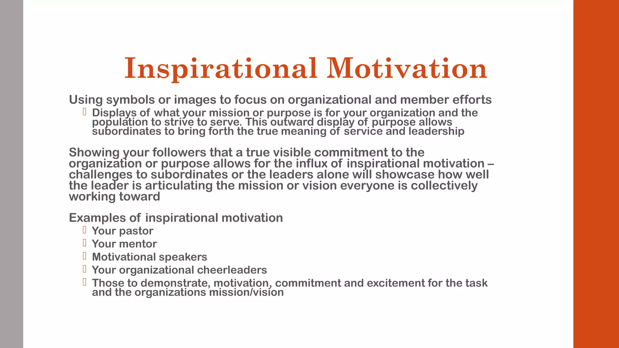 Inspirational Motivation 
Using symbols or images to focus on organizational and member efforts 
 Displays of what your mission or purpose is for your organization and the 
population to strive to serve. This outward display of purpose allows 
subordinates to bring forth the true meaning of service and leadership 
Showing your followers that a true visible commitment to the 
organization or purpose allows for the influx of inspirational motivation – 
challenges to subordinates or the leaders alone will showcase how well 
the leader is articulating the mission or vision everyone is collectively 
working toward 
Examples of inspirational motivation 
 Your pastor 
 Your mentor 
 Motivational speakers 
 Your organizational cheerleaders 
 Those to demonstrate, motivation, commitment and excitement for the task 
and the organizations mission/vision 
 