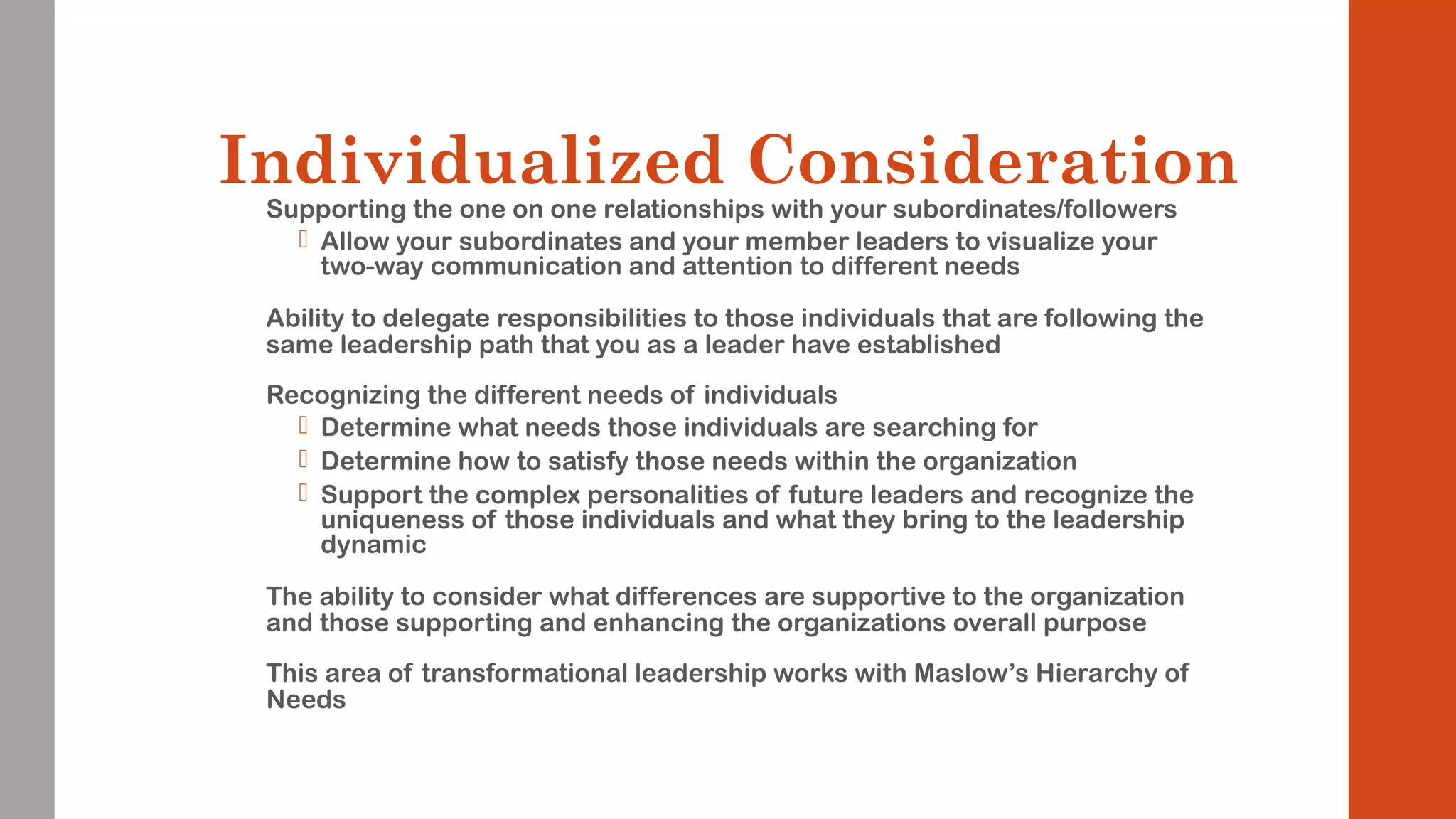 Individualized Consideration 
Supporting the one on one relationships with your subordinates/followers 
 Allow your subordinates and your member leaders to visualize your 
two-way communication and attention to different needs 
Ability to delegate responsibilities to those individuals that are following the 
same leadership path that you as a leader have established 
Recognizing the different needs of individuals 
 Determine what needs those individuals are searching for 
 Determine how to satisfy those needs within the organization 
 Support the complex personalities of future leaders and recognize the 
uniqueness of those individuals and what they bring to the leadership 
dynamic 
The ability to consider what differences are supportive to the organization 
and those supporting and enhancing the organizations overall purpose 
This area of transformational leadership works with Maslow’s Hierarchy of 
Needs 
 