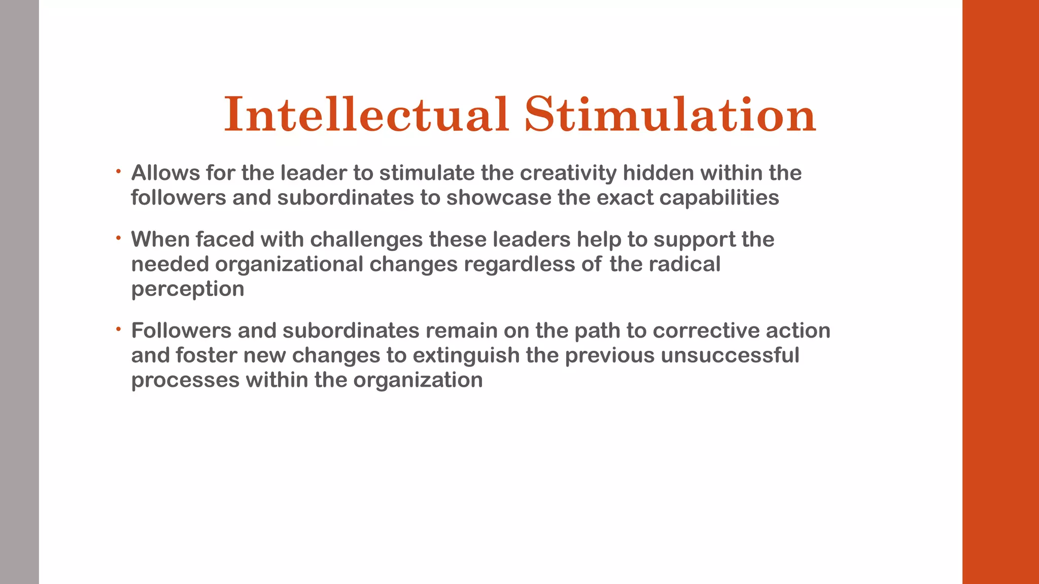 Intellectual Stimulation 
• Allows for the leader to stimulate the creativity hidden within the 
followers and subordinates to showcase the exact capabilities 
• When faced with challenges these leaders help to support the 
needed organizational changes regardless of the radical 
perception 
• Followers and subordinates remain on the path to corrective action 
and foster new changes to extinguish the previous unsuccessful 
processes within the organization 
 