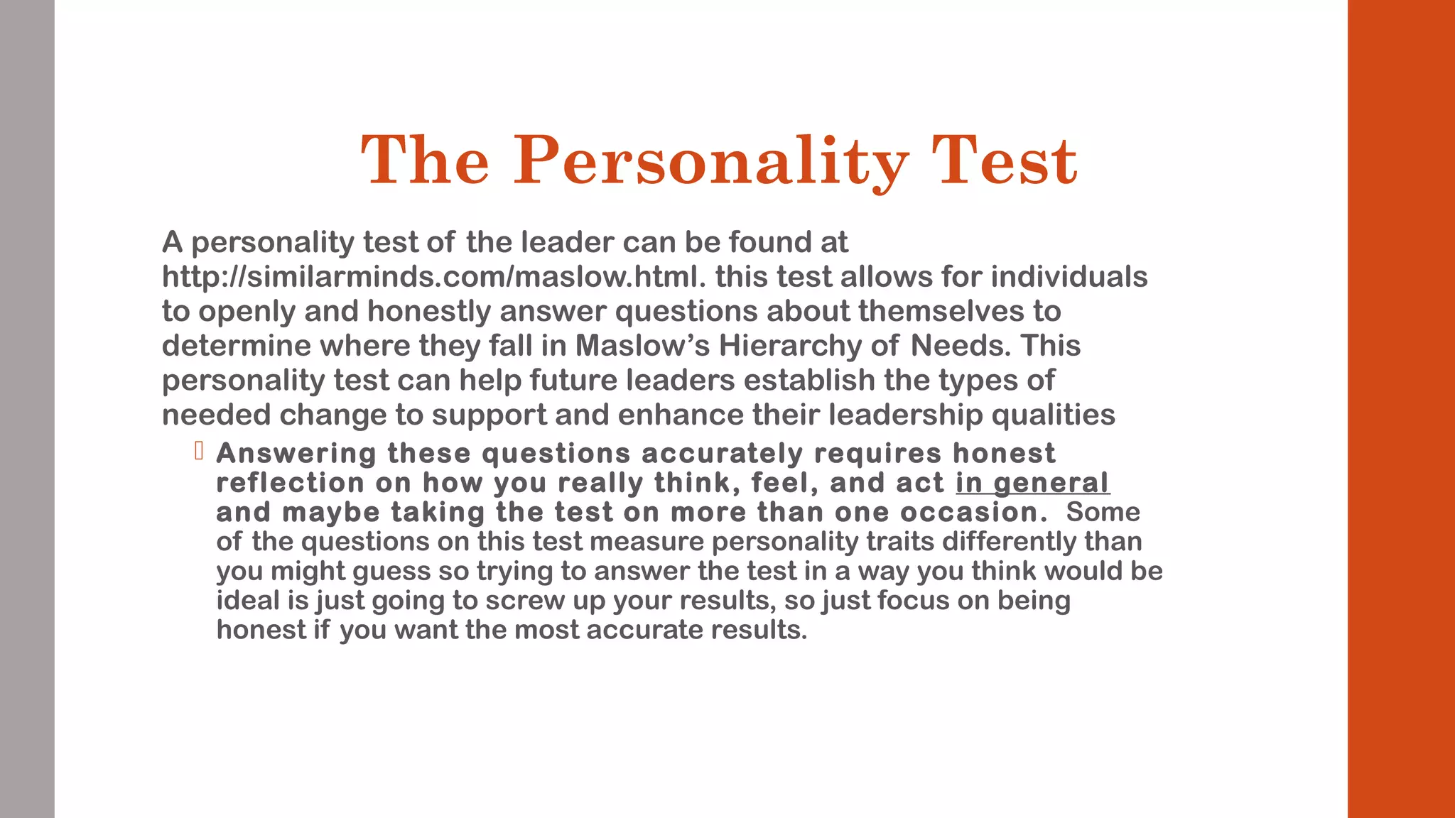 The Personality Test 
A personality test of the leader can be found at 
http://similarminds.com/maslow.html. this test allows for individuals 
to openly and honestly answer questions about themselves to 
determine where they fall in Maslow’s Hierarchy of Needs. This 
personality test can help future leaders establish the types of 
needed change to support and enhance their leadership qualities 
 Answering these questions accurately requires honest 
ref lection on how you really think, feel, and act in general 
and maybe taking the test on more than one occasion. Some 
of the questions on this test measure personality traits differently than 
you might guess so trying to answer the test in a way you think would be 
ideal is just going to screw up your results, so just focus on being 
honest if you want the most accurate results. 
 