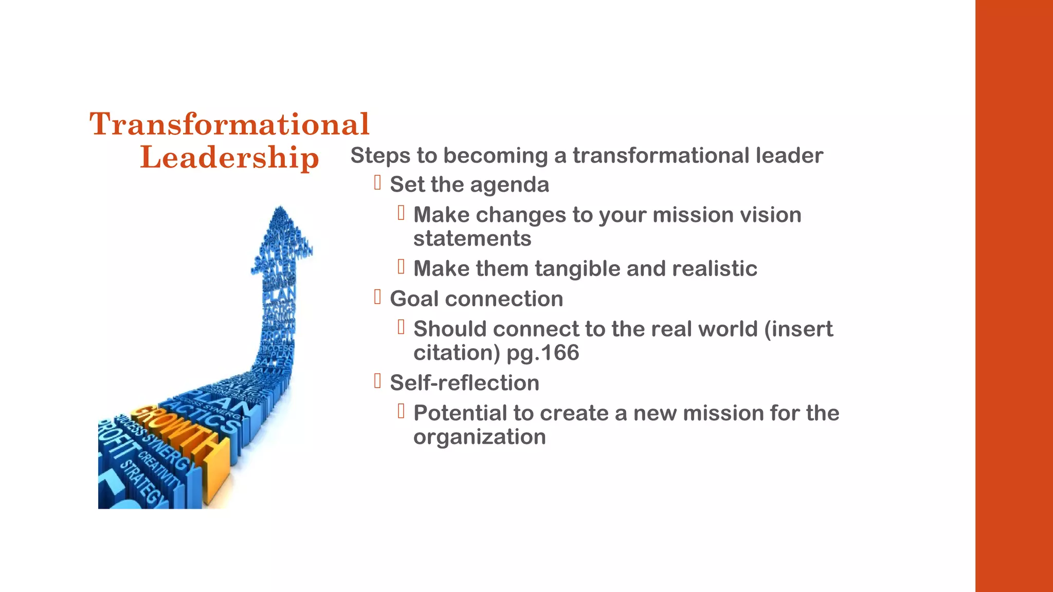 Transformational 
Leadership Steps to becoming a transformational leader 
 Set the agenda 
 Make changes to your mission vision 
statements 
 Make them tangible and realistic 
 Goal connection 
 Should connect to the real world (insert 
citation) pg.166 
 Self-reflection 
 Potential to create a new mission for the 
organization 
 