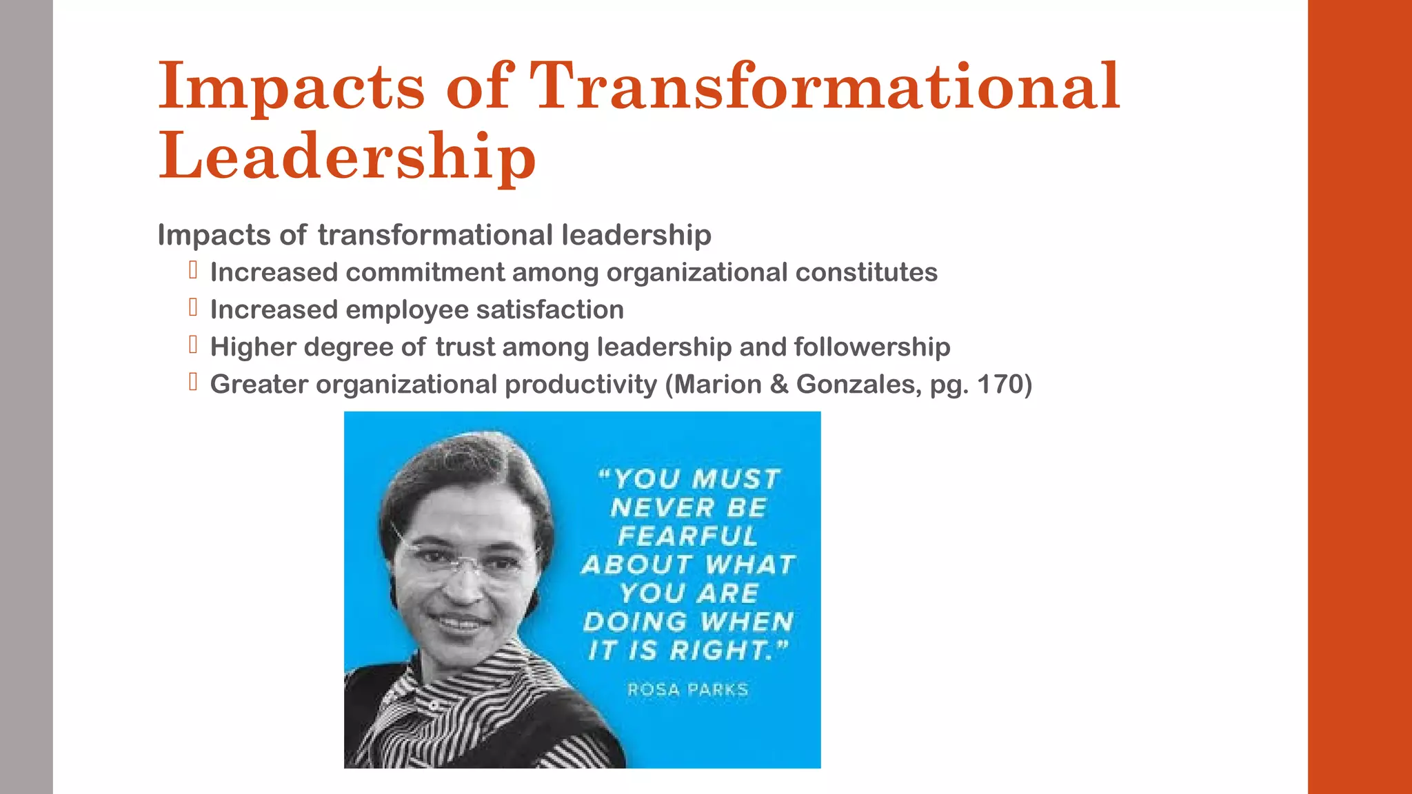 Impacts of Transformational 
Leadership 
Impacts of transformational leadership 
 Increased commitment among organizational constitutes 
 Increased employee satisfaction 
 Higher degree of trust among leadership and followership 
 Greater organizational productivity (Marion & Gonzales, pg. 170) 
 