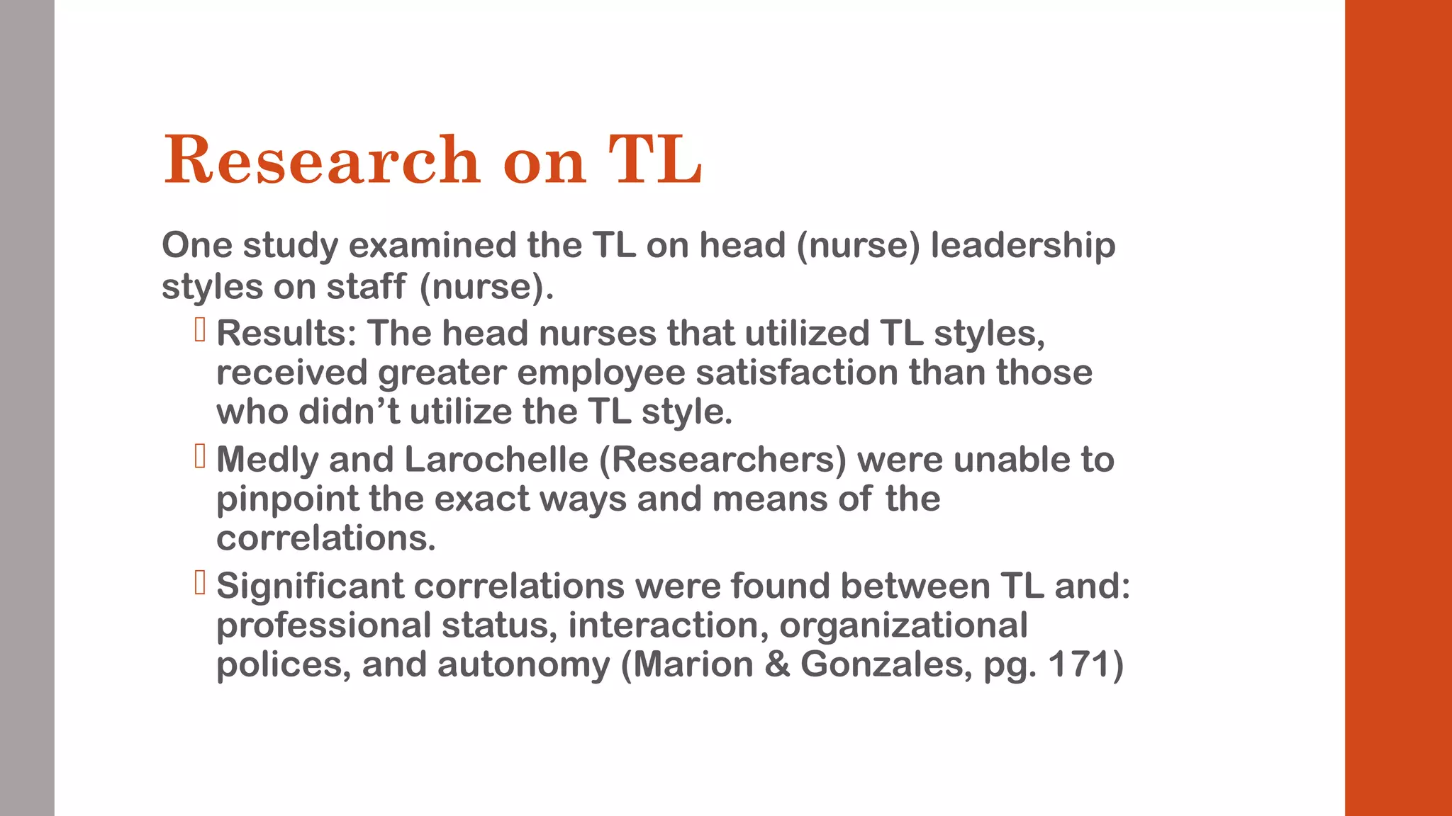Research on TL 
One study examined the TL on head (nurse) leadership 
styles on staff (nurse). 
 Results: The head nurses that utilized TL styles, 
received greater employee satisfaction than those 
who didn’t utilize the TL style. 
 Medly and Larochelle (Researchers) were unable to 
pinpoint the exact ways and means of the 
correlations. 
 Significant correlations were found between TL and: 
professional status, interaction, organizational 
polices, and autonomy (Marion & Gonzales, pg. 171) 
 
