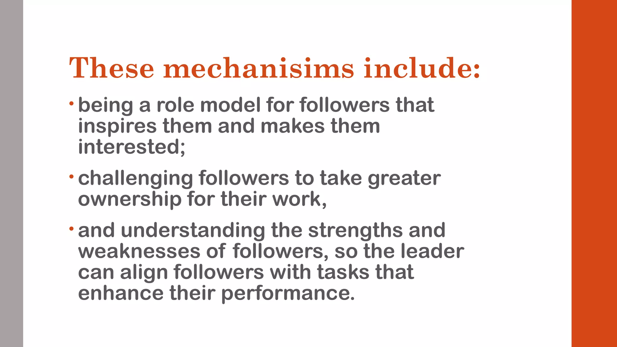 These mechanisims include: 
• being a role model for followers that 
inspires them and makes them 
interested; 
• challenging followers to take greater 
ownership for their work, 
• and understanding the strengths and 
weaknesses of followers, so the leader 
can align followers with tasks that 
enhance their performance. 
 