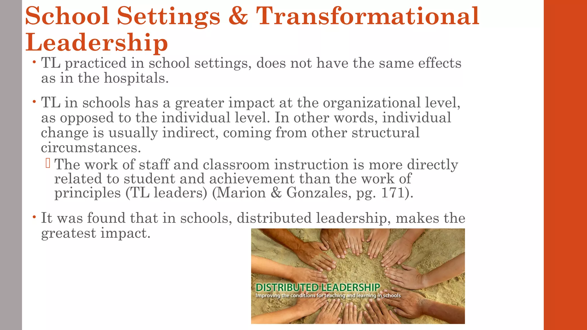 School Settings & Transformational 
Leadership 
• TL practiced in school settings, does not have the same effects 
as in the hospitals. 
• TL in schools has a greater impact at the organizational level, 
as opposed to the individual level. In other words, individual 
change is usually indirect, coming from other structural 
circumstances. 
 The work of staff and classroom instruction is more directly 
related to student and achievement than the work of 
principles (TL leaders) (Marion & Gonzales, pg. 171). 
• It was found that in schools, distributed leadership, makes the 
greatest impact. 
 