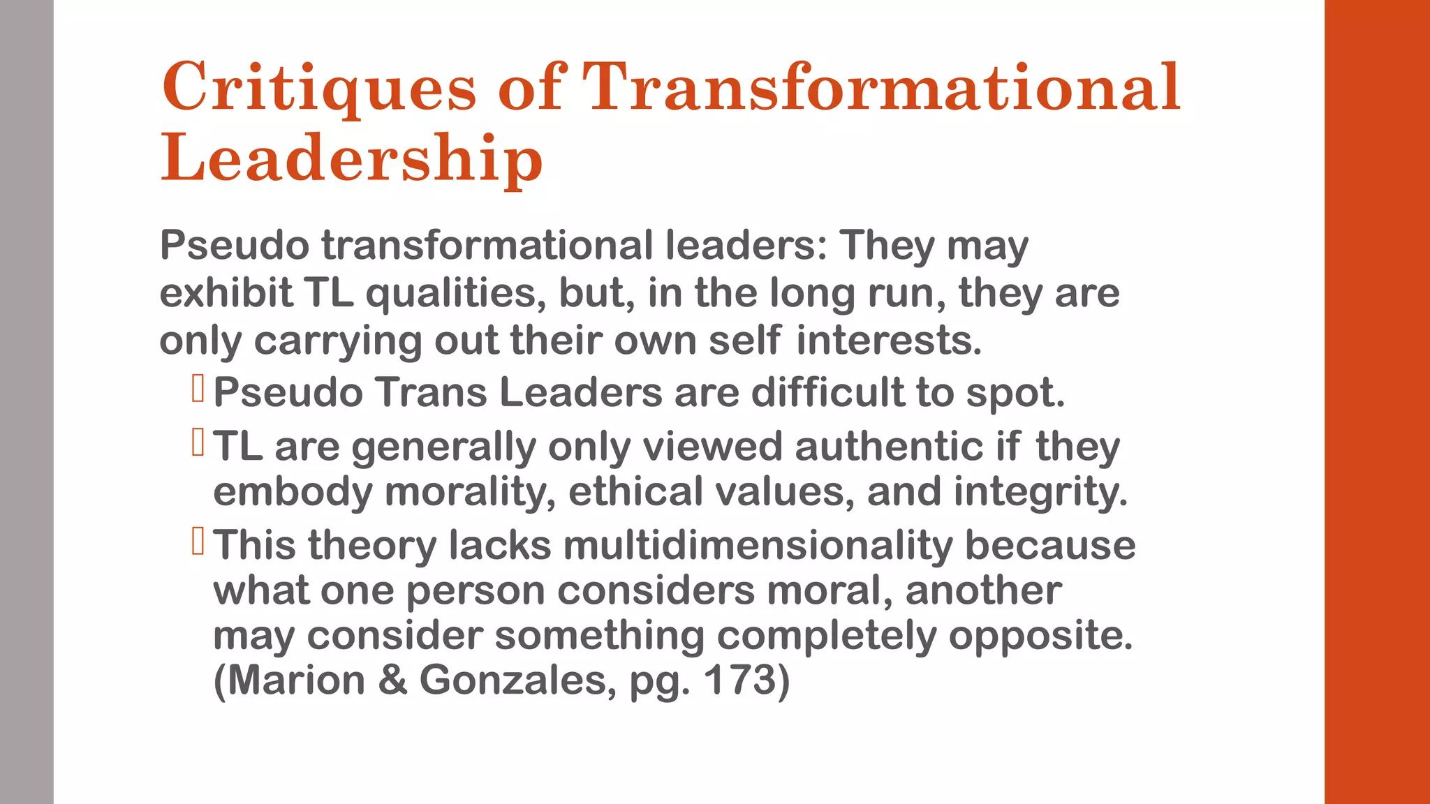 Critiques of Transformational 
Leadership 
Pseudo transformational leaders: They may 
exhibit TL qualities, but, in the long run, they are 
only carrying out their own self interests. 
Pseudo Trans Leaders are difficult to spot. 
 TL are generally only viewed authentic if they 
embody morality, ethical values, and integrity. 
This theory lacks multidimensionality because 
what one person considers moral, another 
may consider something completely opposite. 
(Marion & Gonzales, pg. 173) 
 