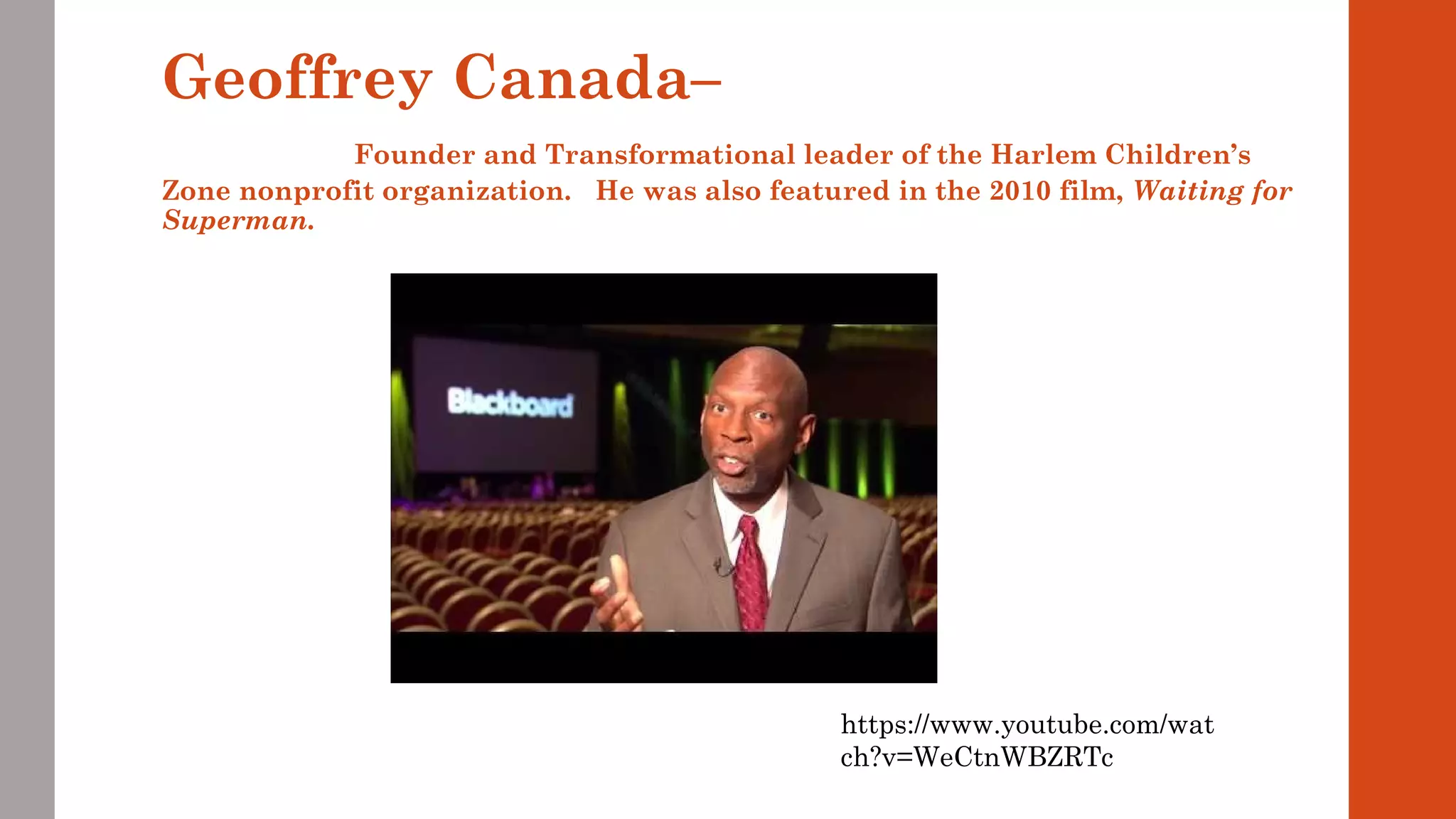 Geoffrey Canada– 
Founder and Transformational leader of the Harlem Children’s 
Zone nonprofit organization. He was also featured in the 2010 film, Waiting for 
Superman. 
https://www.youtube.com/wat 
ch?v=WeCtnWBZRTc 
 