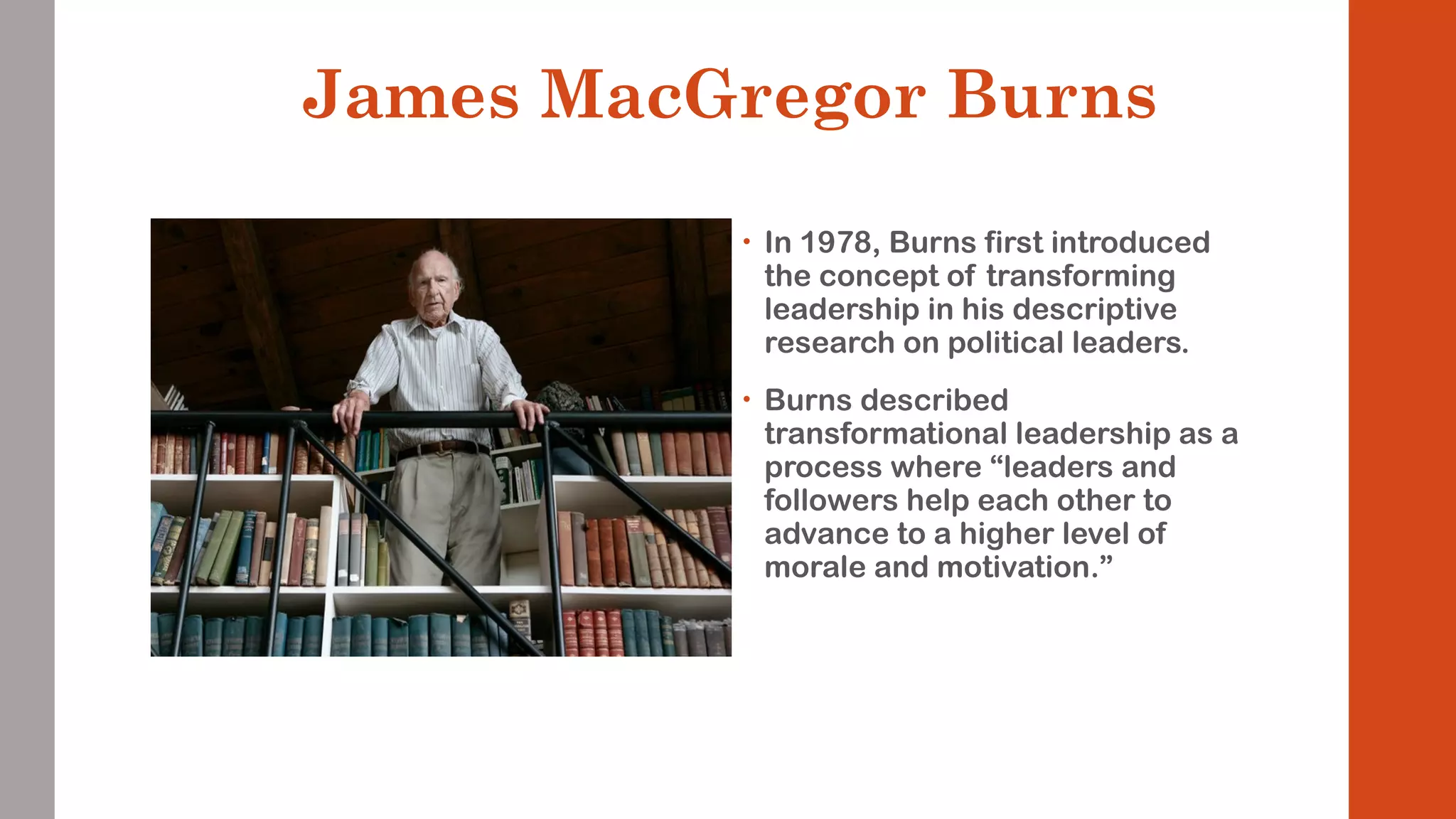 James MacGregor Burns 
• In 1978, Burns first introduced 
the concept of transforming 
leadership in his descriptive 
research on political leaders. 
• Burns described 
transformational leadership as a 
process where “leaders and 
followers help each other to 
advance to a higher level of 
morale and motivation.” 
 