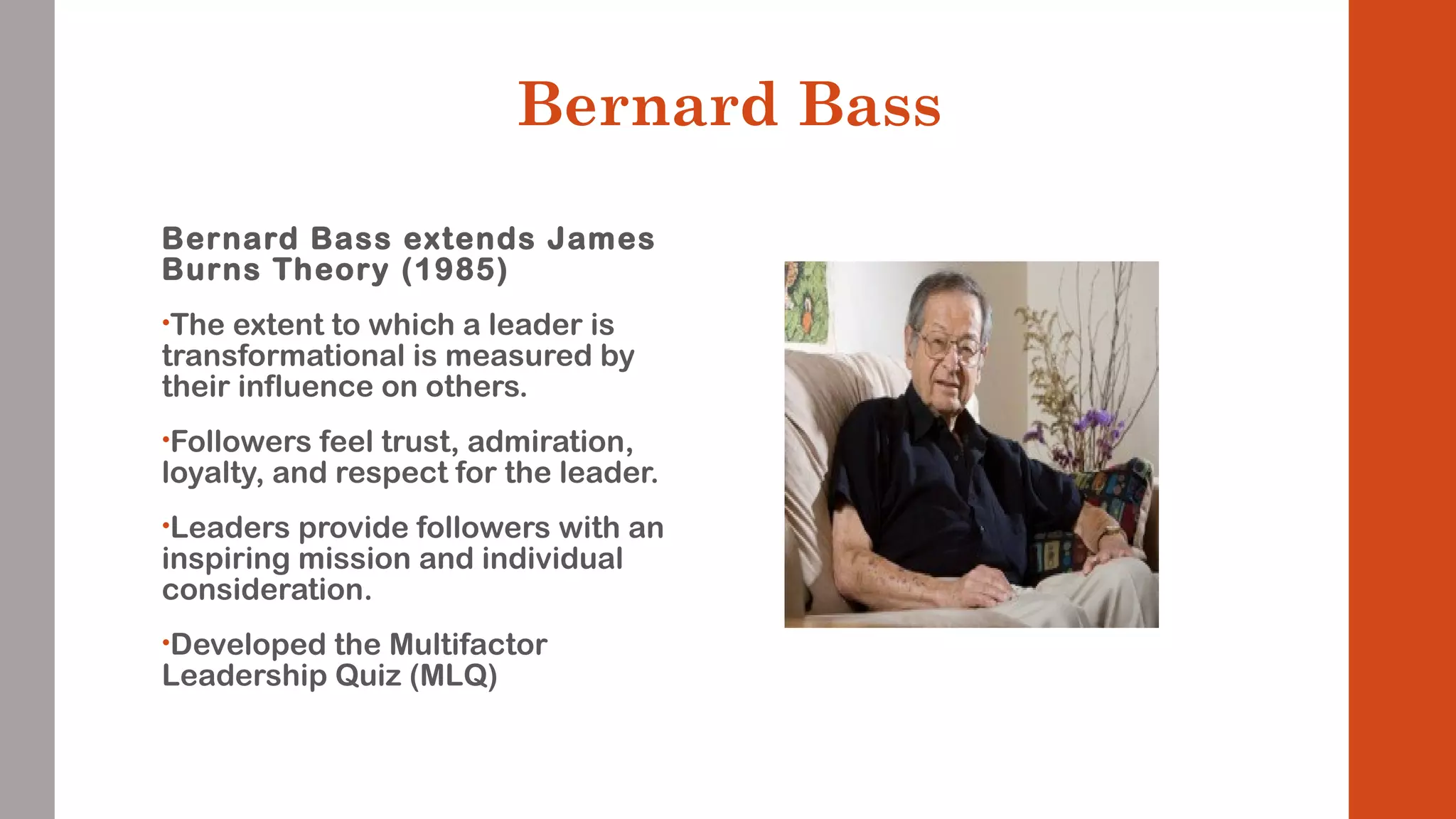 Bernard Bass 
Bernard Bass extends James 
Burns Theory (1985) 
•The extent to which a leader is 
transformational is measured by 
their influence on others. 
•Followers feel trust, admiration, 
loyalty, and respect for the leader. 
•Leaders provide followers with an 
inspiring mission and individual 
consideration. 
•Developed the Multifactor 
Leadership Quiz (MLQ) 
 
