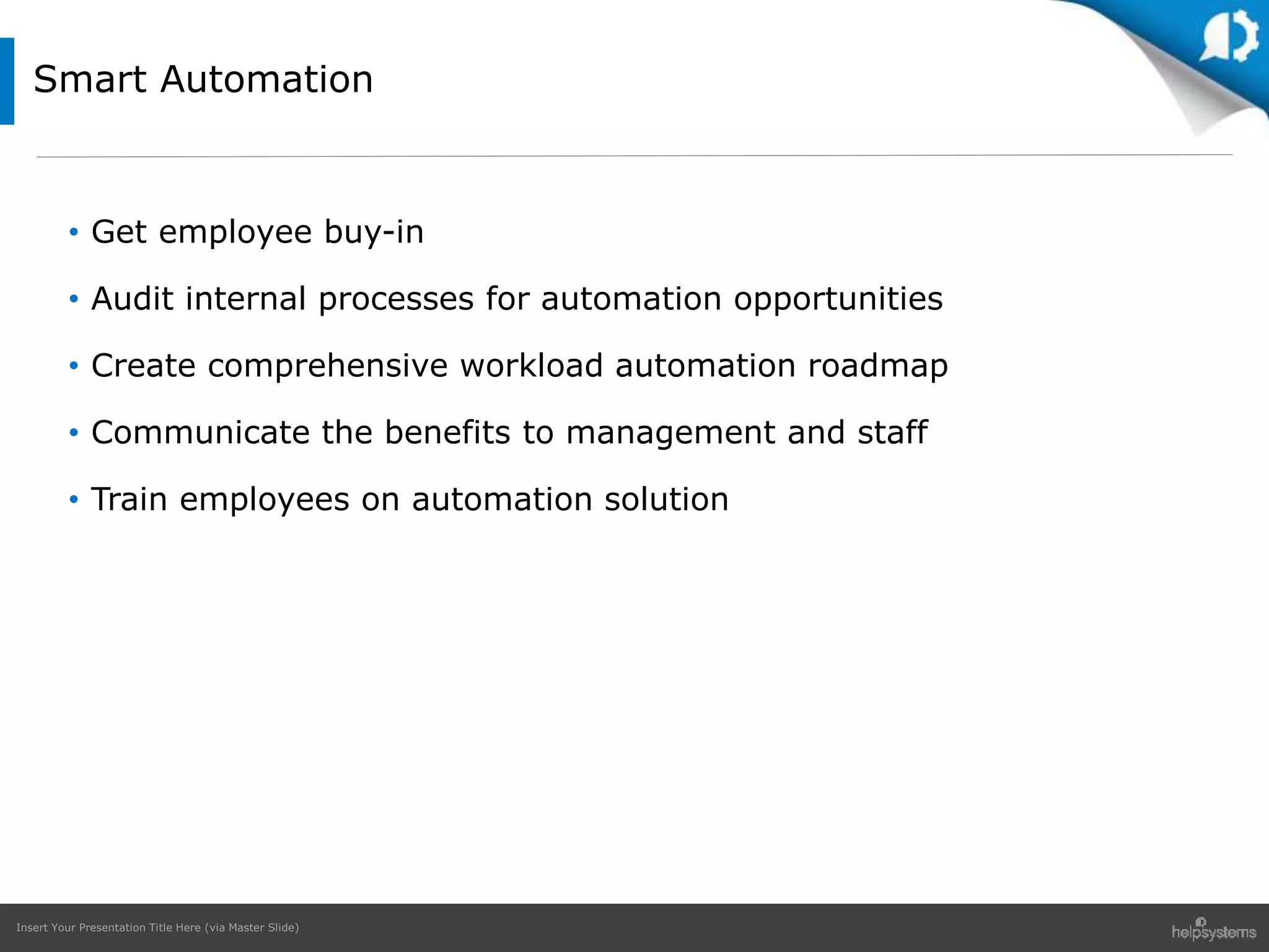 Insert Your Presentation Title Here (via Master Slide)
• Get employee buy-in
• Audit internal processes for automation opportunities
• Create comprehensive workload automation roadmap
• Communicate the benefits to management and staff
• Train employees on automation solution
Smart Automation
 
