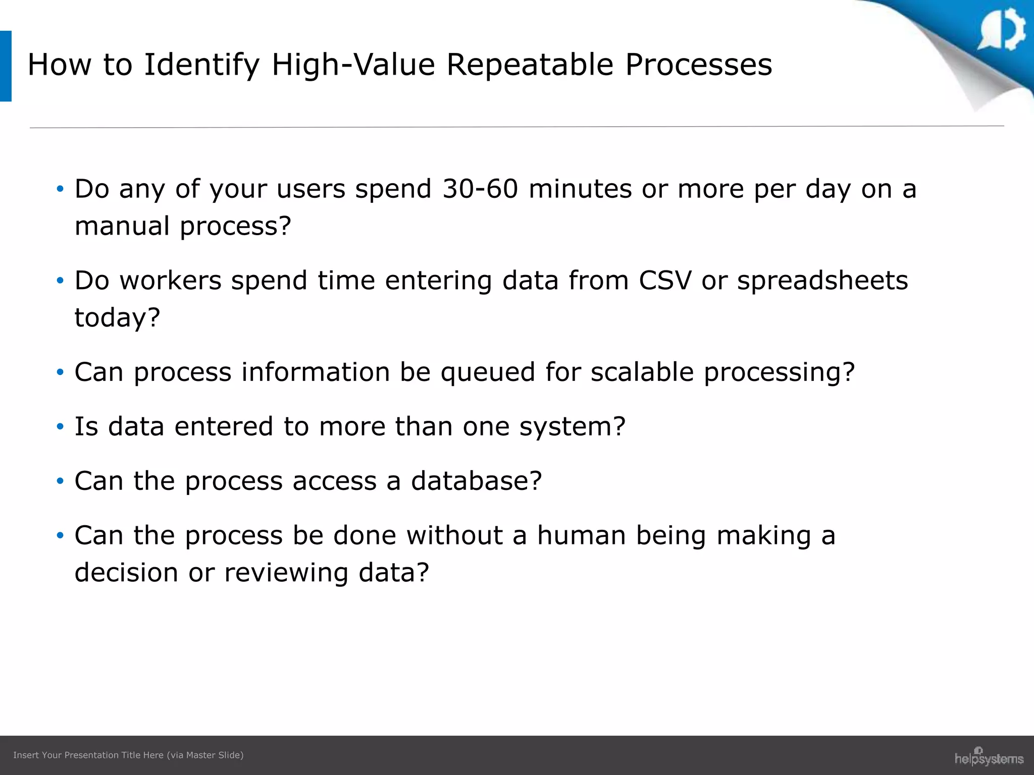 Insert Your Presentation Title Here (via Master Slide)
• Do any of your users spend 30-60 minutes or more per day on a
manual process?
• Do workers spend time entering data from CSV or spreadsheets
today?
• Can process information be queued for scalable processing?
• Is data entered to more than one system?
• Can the process access a database?
• Can the process be done without a human being making a
decision or reviewing data?
How to Identify High-Value Repeatable Processes
 