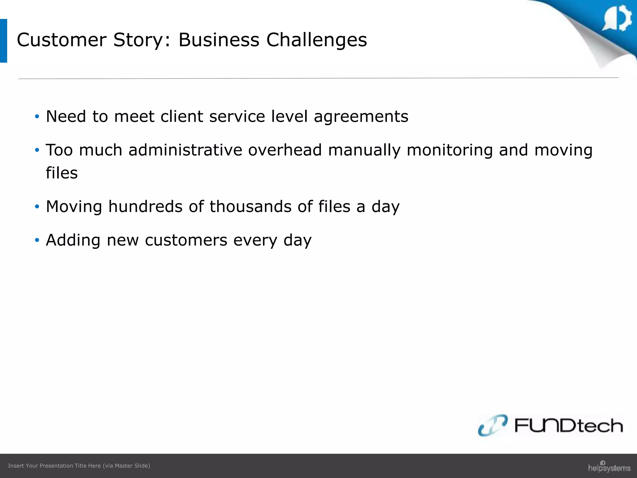 Insert Your Presentation Title Here (via Master Slide)
Customer Story: Business Challenges
• Need to meet client service level agreements
• Too much administrative overhead manually monitoring and moving
files
• Moving hundreds of thousands of files a day
• Adding new customers every day
 