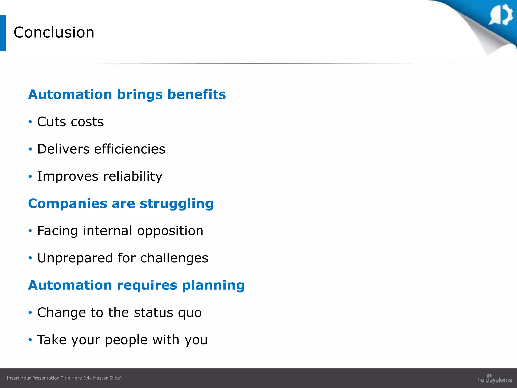 Insert Your Presentation Title Here (via Master Slide)
Automation brings benefits
• Cuts costs
• Delivers efficiencies
• Improves reliability
Companies are struggling
• Facing internal opposition
• Unprepared for challenges
Automation requires planning
• Change to the status quo
• Take your people with you
Conclusion
 