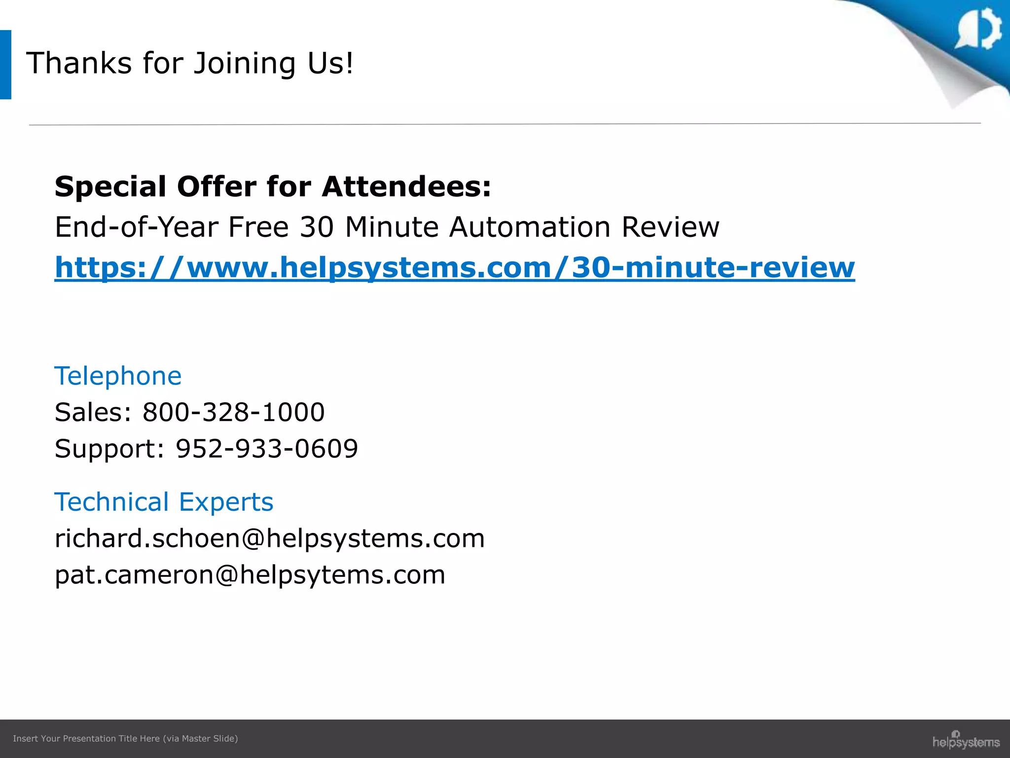 Insert Your Presentation Title Here (via Master Slide)
Special Offer for Attendees:
End-of-Year Free 30 Minute Automation Review
https://www.helpsystems.com/30-minute-review
Telephone
Sales: 800-328-1000
Support: 952-933-0609
Technical Experts
richard.schoen@helpsystems.com
pat.cameron@helpsytems.com
Thanks for Joining Us!
 