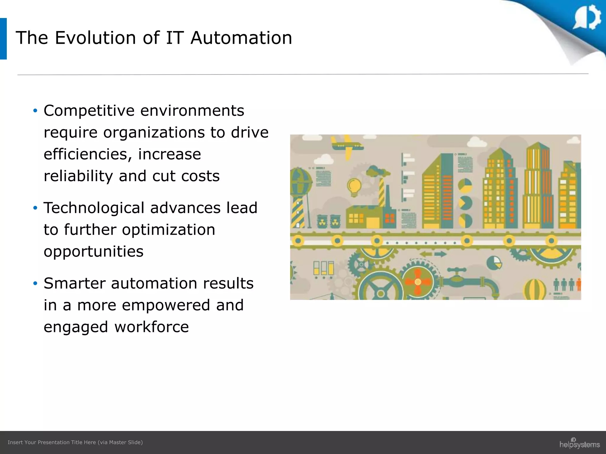 Insert Your Presentation Title Here (via Master Slide)
• Competitive environments
require organizations to drive
efficiencies, increase
reliability and cut costs
• Technological advances lead
to further optimization
opportunities
• Smarter automation results
in a more empowered and
engaged workforce
The Evolution of IT Automation
 