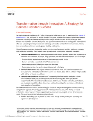 © 2014 Cisco and/or its affiliates. All rights reserved. This document is Cisco Public Information. Page 1 of 6 
White Paper 
Transformation through Innovation: A Strategy for Service Provider Success 
Executive Summary 
Service providers can capitalize on $1.7 trillion in incremental value over the next 10 years through the Internet of Everything (IoE). The opportunity for service providers is to create value for consumers and enterprises. However, operational complexity can stifle the service provider’s ability to reduce costs and become more agile when bringing new capabilities to market. Today most new applications take months to roll out. Upgrades and migrations often take just as long. Service providers seek technology partners that can transform their businesses, helping them to move faster, with more security, greater flexibility, and less risk. 
Cisco offers a comprehensive strategy that creates an environment for services providers to advance innovation while enhancing profitability. Cisco helps to make service provider transformation possible in three ways: 
● Transform the experience: We deliver capabilities that help service providers develop new experiences for consumers and businesses, as people, things, processes, and data are connected in the IoE. For example: 
◦ Fraud protection applications connected to locations through mobile phones 
◦ Sensors connecting a basketball with a IP television services 
◦ Healthcare applications tracking vital signs from wearables 
◦ Public safety services that synchronize ambulances with traffic lights 
● Transform the business: We engage with service providers to create new business models and new revenue streams, estimated to be $1.7 trillion over the next decade. Cisco delivers solutions that provide the agility to bring services to market faster. 
● Transform the architecture: With the Cisco® Evolved Programmable Network (EPN) and Evolved Services Platform (ESP), we use both physical and virtual technology that offers open, flexible programmability. The network becomes the services platform using the latest automation, orchestration, and virtualization capabilities. Cisco allows many solutions to work together as one open architecture to create a platform of possibilities. 
What differentiates Cisco’s service provider strategy is our proven ability to drive tangible business outcomes by using a holistic approach. The strategy joins network and data center resources, while offering advanced orchestration and management that can support rapid repurposing of resource pools to meet dynamic service needs. This powerful combination allows service providers to: 
● Increase revenue by up to 20 percent 1 in select cases through creating exciting and captivating user experiences at “web speed”. 
1 Figure based on select use cases of service providers that use Cisco capabilities to implement virtual managed services, expand target markets, and upsell or cross-sell additional value-added services (firewalling, email security, WAN acceleration and connectivity, VPN, and others), targeting down-markets, improving time-to-revenue, using customer portals and automated provisioning.  