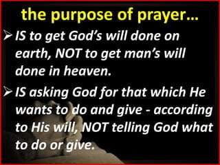 the purpose of prayer…
 IS to get God’s will done on
  earth, NOT to get man’s will
  done in heaven.
 IS asking God for that which He
  wants to do and give - according
  to His will, NOT telling God what
  to do or give.
 