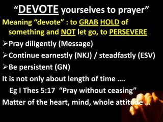 “DEVOTE yourselves to prayer”
Meaning “devote” : to GRAB HOLD of
           “devote”
   something and NOT let go, to PERSEVERE
Pray diligently (Message)
Continue earnestly (NKJ) / steadfastly (ESV)
Be persistent (GN)
It is not only about length of time ….
   Eg I Thes 5:17 “Pray without ceasing”
Matter of the heart, mind, whole attitude …
 