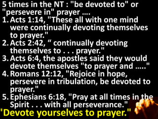 5 times in the NT : "be devoted to" or
"persevere in" prayer ….
1. Acts 1:14, "These all with one mind
   were continually devoting themselves
   to prayer."
2. Acts 2:42, “ continually devoting
   themselves to . . . prayer."
3. Acts 6:4, the apostles said they would
   devote themselves "to prayer and ….."
4. Romans 12:12, "Rejoice in hope,
   persevere in tribulation, be devoted to
   prayer."
5. Ephesians 6:18, "Pray at all times in the
   Spirit . . . with all perseverance."
"Devote yourselves to prayer."
 