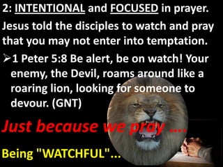 2: INTENTIONAL and FOCUSED in prayer.
Jesus told the disciples to watch and pray
that you may not enter into temptation.
1 Peter 5:8 Be alert, be on watch! Your
  enemy, the Devil, roams around like a
  roaring lion, looking for someone to
  devour. (GNT)

Just because we pray ….
Being "WATCHFUL"...
 