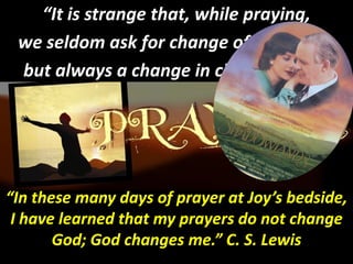 “It is strange that, while praying,
 we seldom ask for change of character,
 but always a change in circumstance”




“In these many days of prayer at Joy’s bedside,
 I have learned that my prayers do not change
       God; God changes me.” C. S. Lewis
                         me.”
 