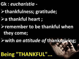 Gk : eucharistia -
thankfulness; gratitude;
a thankful heart ;
remember to be thankful when
 they come;
with an attitude of thanksgiving;

Being "THANKFUL"...
 