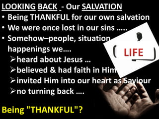 LOOKING BACK - Our SALVATION
• Being THANKFUL for our own salvation
• We were once lost in our sins …..
• Somehow–people, situation,
  happenings we….
  heard about Jesus …
  believed & had faith in Him …
  invited Him into our heart as Saviour
  no turning back ….

Being "THANKFUL"?
 