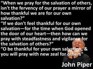 “When we pray for the salvation of others,
isn't the fervency of our prayer a mirror of
how thankful we are for our own
salvation?”
“If we don't feel thankful for our own
salvation—for the time when God opened
the door of our heart—then how can we
pray with steadfastness and vigilance for
the salvation of others?”
“O be thankful for your own salvation, &
you will pray with new zeal for others”
 