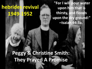 "For I will pour water
hebrides revival       upon him that is
  1949-1952           thirsty, and floods
                    upon the dry ground:"
                        –Isaiah 44:3a.




    Peggy & Christine Smith:
     They Prayed A Promise
 