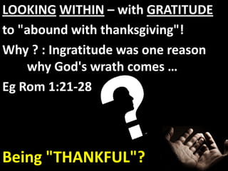 LOOKING WITHIN – with GRATITUDE
to "abound with thanksgiving"!
Why ? : Ingratitude was one reason
    why God's wrath comes …
Eg Rom 1:21-28




Being "THANKFUL"?
 