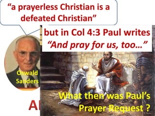 “a prayerless Christian is a
    defeated Christian”
            but in Col 4:3 Paul writes
                  “If prayer could have been
                  dispensed with in any life,
             “And pray for us, too…”
               surely it would have been in that
                  of the sinless Son of Man…
                      and Apostle Paul …”
  Oswald
  Sanders

                What then was Paul’s
                   Prayer Request ?
 