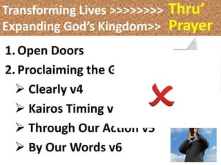 Transforming Lives >>>>>>>>   Thru’
Expanding God’s Kingdom>>     Prayer
1. Open Doors
2. Proclaiming the Gospel
   Clearly v4
   Kairos Timing v5
   Through Our Action v5
   By Our Words v6
 