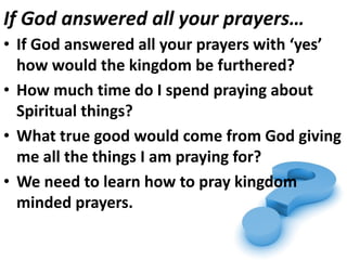 If God answered all your prayers…
• If God answered all your prayers with ‘yes’
  how would the kingdom be furthered?
• How much time do I spend praying about
  Spiritual things?
• What true good would come from God giving
  me all the things I am praying for?
• We need to learn how to pray kingdom
  minded prayers.
 