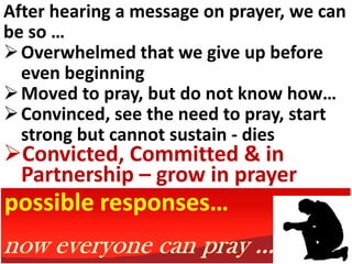 After hearing a message on prayer, we can
be so …
 Overwhelmed that we give up before
  even beginning
 Moved to pray, but do not know how…
 Convinced, see the need to pray, start
  strong but cannot sustain - dies
Convicted, Committed & in
 Partnership – grow in prayer
possible responses…
 