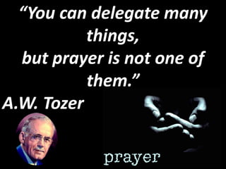 “You can delegate many
           things,
  but prayer is not one of
           them.”
A.W. Tozer
 