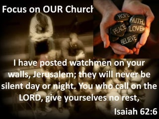 Focus on OUR Church




    I have posted watchmen on your
  walls, Jerusalem; they will never be
silent day or night. You who call on the
      LORD, give yourselves no rest,
                             Isaiah 62:6
 