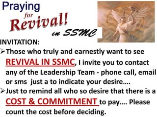 INVITATION:
Those who truly and earnestly want to see
  REVIVAL IN SSMC, I invite you to contact
  any of the Leadership Team - phone call, email
  or sms just a to indicate your desire….
Just to remind all who so desire that there is a
  COST & COMMITMENT to pay…. Please
  count the cost before deciding.
 