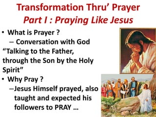 Transformation Thru’ Prayer
      Part I : Praying Like Jesus
• What is Prayer ?
  – Conversation with God
“Talking to the Father,
through the Son by the Holy
Spirit”
• Why Pray ?
  –Jesus Himself prayed, also
    taught and expected his
    followers to PRAY …
 