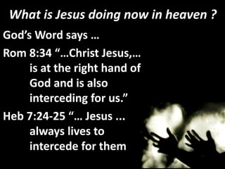 What is Jesus doing now in heaven ?
God’s Word says …
Rom 8:34 “…Christ Jesus,…
     is at the right hand of
     God and is also
     interceding for us.”
Heb 7:24-25 “… Jesus ...
     always lives to
     intercede for them.”
 