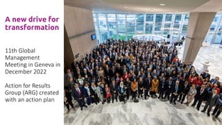A new drive for
transformation
11th Global
Management
Meeting in Geneva in
December 2022
Action for Results
Group (ARG) created
with an action plan
 