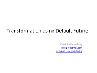 Transformation using Default Future 
Ebin John Poovathany 
ebinjp@hotmail.com 
in.linkedin.com/in/ebinjp/ 
 